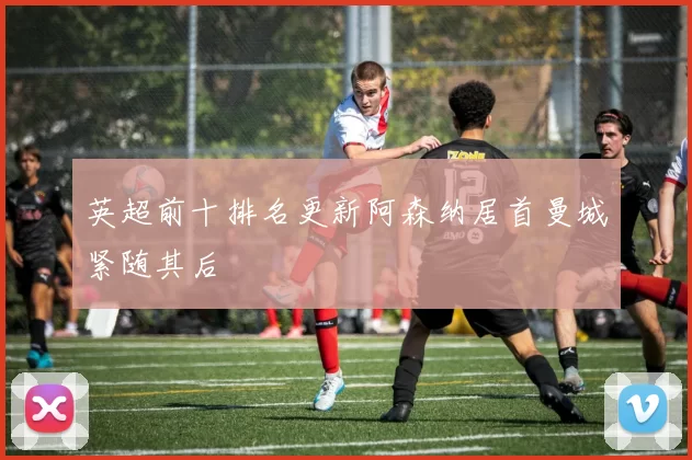 英超前十排名更新阿森纳居首曼城紧随其后