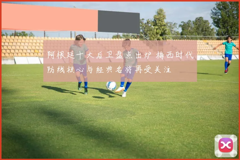 阿根廷十大后卫盘点出炉 梅西时代防线核心与经典名将再受关注