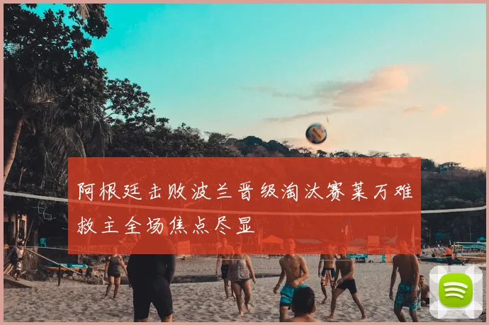 阿根廷击败波兰晋级淘汰赛莱万难救主全场焦点尽显