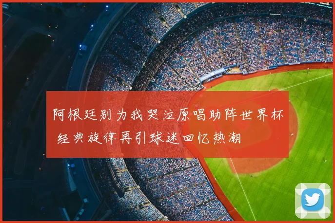 阿根廷别为我哭泣原唱助阵世界杯 经典旋律再引球迷回忆热潮