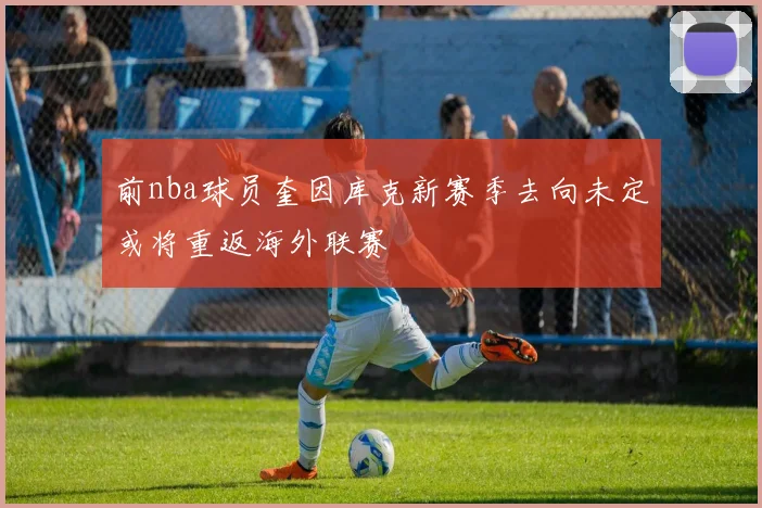 前nba球员奎因库克新赛季去向未定或将重返海外联赛
