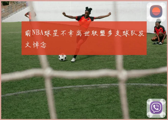 前NBA球星不幸离世联盟多支球队发文悼念