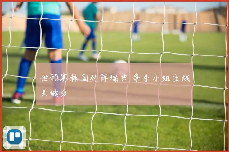 世预赛韩国对阵瑞典 争夺小组出线关键分