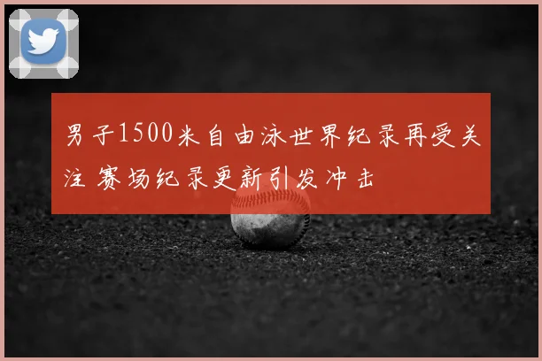 男子1500米自由泳世界纪录再受关注 赛场纪录更新引发冲击