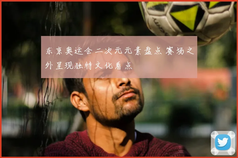 东京奥运会二次元元素盘点 赛场之外呈现独特文化看点