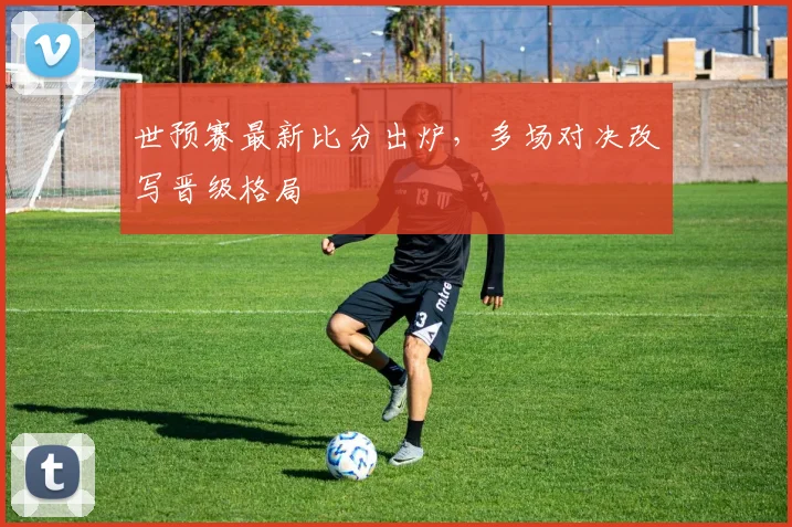 世预赛最新比分出炉，多场对决改写晋级格局