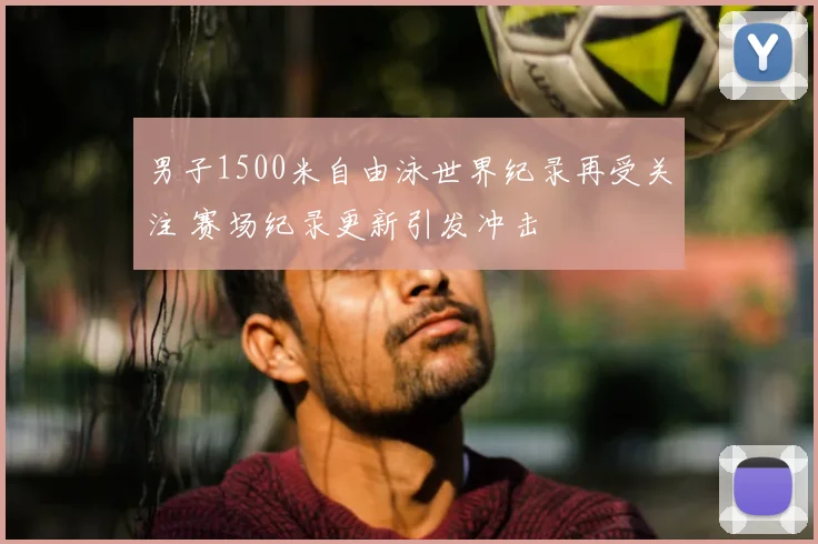男子1500米自由泳世界纪录再受关注 赛场纪录更新引发冲击