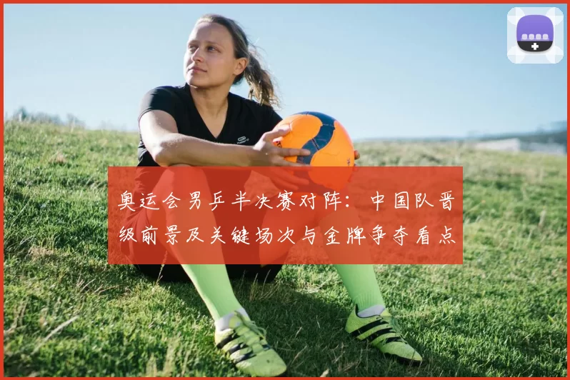 奥运会男乒半决赛对阵：中国队晋级前景及关键场次与金牌争夺看点