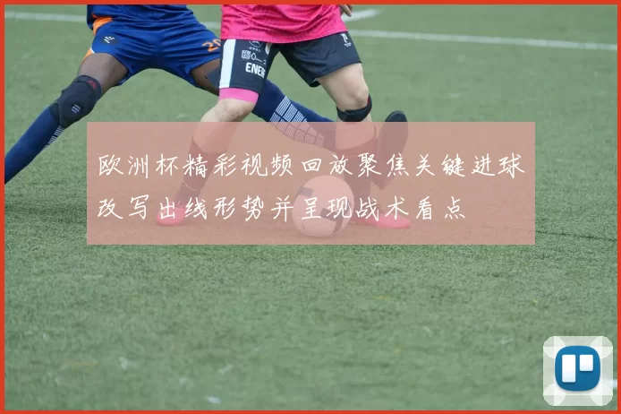 欧洲杯精彩视频回放聚焦关键进球改写出线形势并呈现战术看点