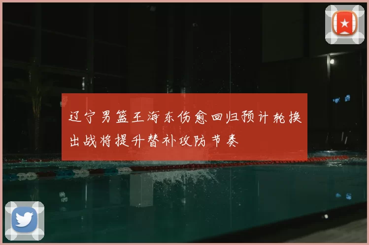 辽宁男篮王海东伤愈回归预计轮换出战将提升替补攻防节奏