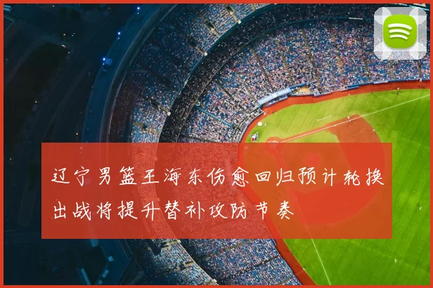 辽宁男篮王海东伤愈回归预计轮换出战将提升替补攻防节奏