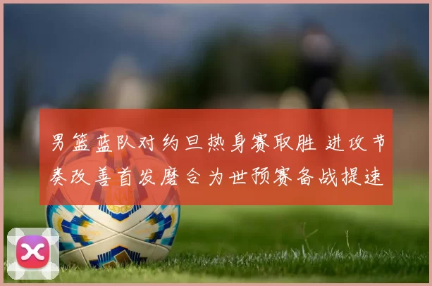 男篮蓝队对约旦热身赛取胜 进攻节奏改善首发磨合为世预赛备战提速