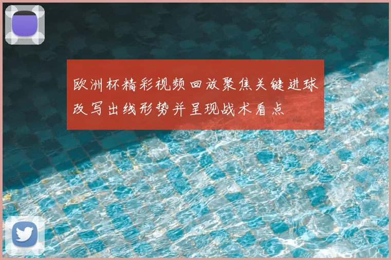 欧洲杯精彩视频回放聚焦关键进球改写出线形势并呈现战术看点