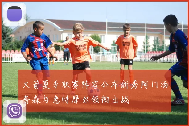 火箭夏季联赛阵容公布新秀阿门汤普森与惠特摩尔领衔出战