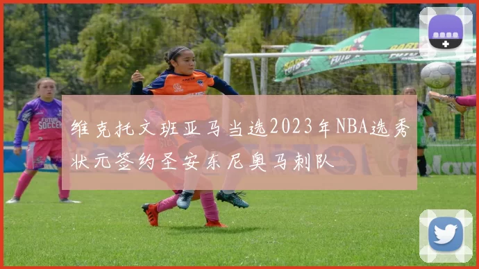 维克托文班亚马当选2023年NBA选秀状元签约圣安东尼奥马刺队