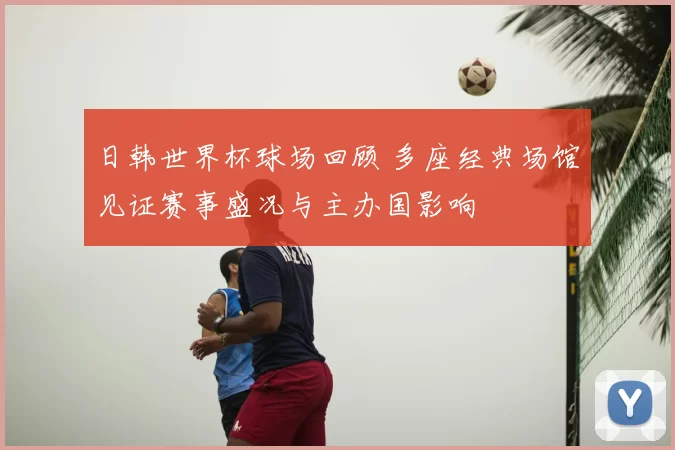 日韩世界杯球场回顾 多座经典场馆见证赛事盛况与主办国影响