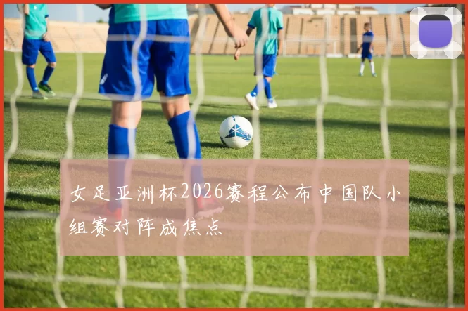 女足亚洲杯2026赛程公布中国队小组赛对阵成焦点