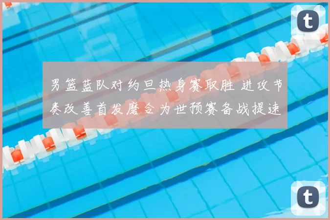 男篮蓝队对约旦热身赛取胜 进攻节奏改善首发磨合为世预赛备战提速