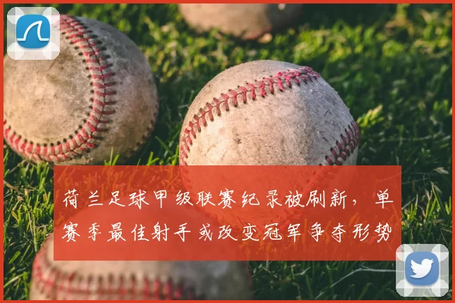荷兰足球甲级联赛纪录被刷新,单赛季最佳射手或改变冠军争夺形势