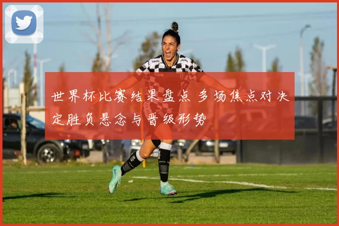 世界杯比赛结果盘点 多场焦点对决定胜负悬念与晋级形势
