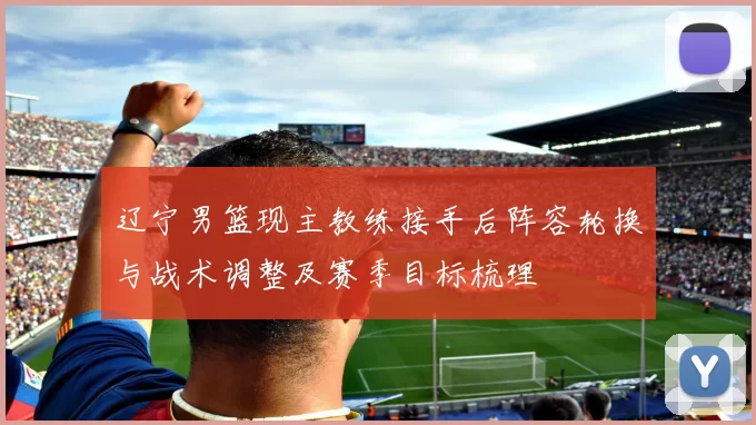 辽宁男篮现主教练接手后阵容轮换与战术调整及赛季目标梳理