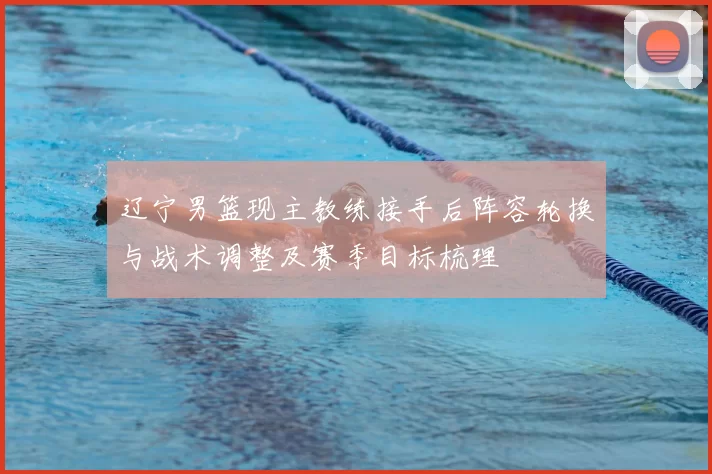 辽宁男篮现主教练接手后阵容轮换与战术调整及赛季目标梳理