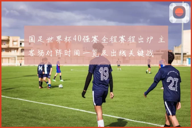 国足世界杯40强赛全程赛程出炉 主客场对阵时间一览及出线关键战